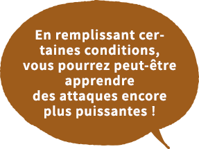 En remplissant certaines conditions,vous pourrez peut-être apprendre des attaques encore plus puissantes !